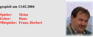 gespielt am 13.02.2004  Spieler:        Heinz Geber:         Hans Mitspieler:  Franz, Herbert